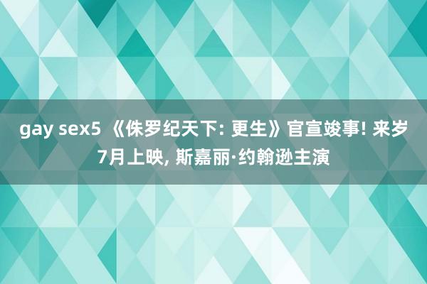 gay sex5 《侏罗纪天下: 更生》官宣竣事! 来岁7月上映， 斯嘉丽·约翰逊主演