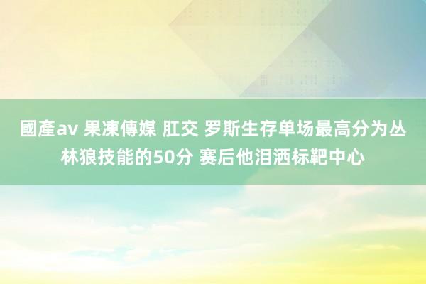 國產av 果凍傳媒 肛交 罗斯生存单场最高分为丛林狼技能的50分 赛后他泪洒标靶中心