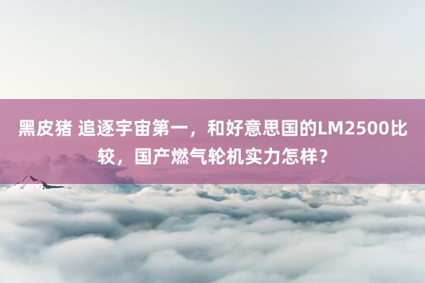 黑皮猪 追逐宇宙第一，和好意思国的LM2500比较，国产燃气轮机实力怎样？