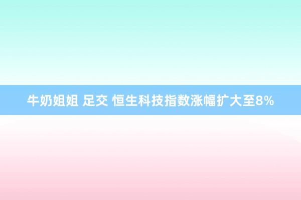 牛奶姐姐 足交 恒生科技指数涨幅扩大至8%