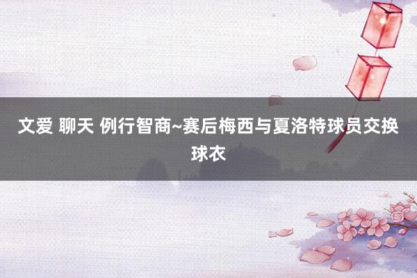 文爱 聊天 例行智商~赛后梅西与夏洛特球员交换球衣