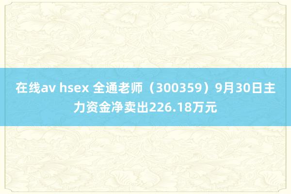 在线av hsex 全通老师（300359）9月30日主力资金净卖出226.18万元