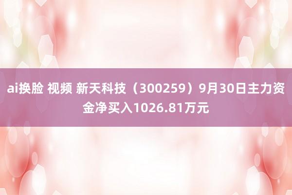 ai换脸 视频 新天科技（300259）9月30日主力资金净买入1026.81万元