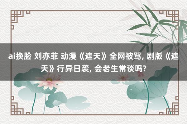 ai换脸 刘亦菲 动漫《遮天》全网被骂， 剧版《遮天》行异日袭， 会老生常谈吗?