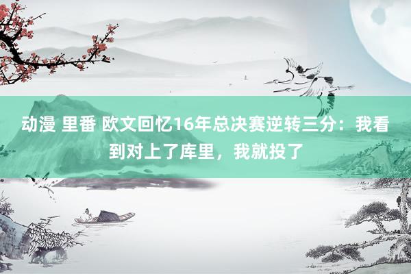 动漫 里番 欧文回忆16年总决赛逆转三分：我看到对上了库里，我就投了