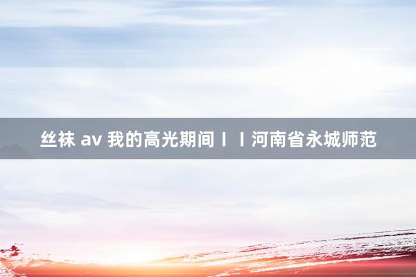 丝袜 av 我的高光期间ㄧㄧ河南省永城师范