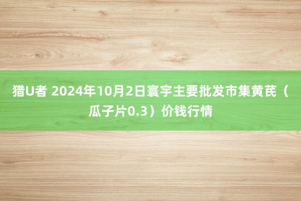 猎U者 2024年10月2日寰宇主要批发市集黄芪（瓜子片0.3）价钱行情