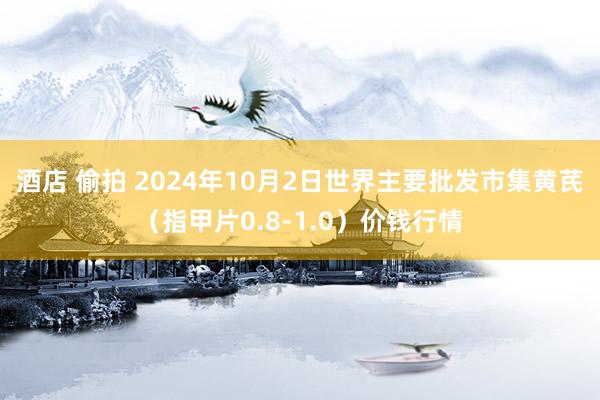 酒店 偷拍 2024年10月2日世界主要批发市集黄芪（指甲片0.8-1.0）价钱行情