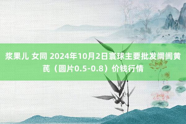 浆果儿 女同 2024年10月2日寰球主要批发阛阓黄芪（圆片0.5-0.8）价钱行情