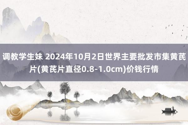 调教学生妹 2024年10月2日世界主要批发市集黄芪片(黄芪片直径0.8-1.0cm)价钱行情