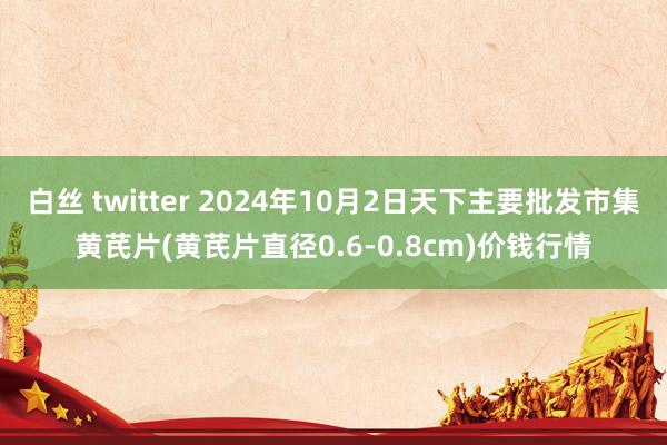 白丝 twitter 2024年10月2日天下主要批发市集黄芪片(黄芪片直径0.6-0.8cm)价钱行情