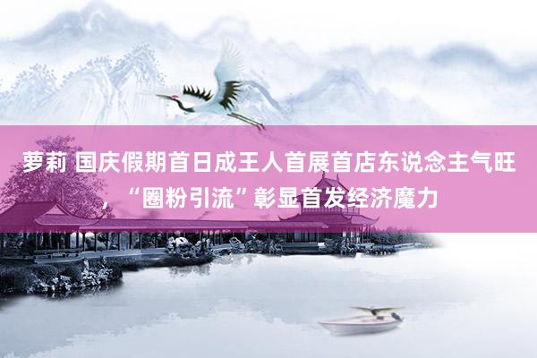 萝莉 国庆假期首日成王人首展首店东说念主气旺，“圈粉引流”彰显首发经济魔力