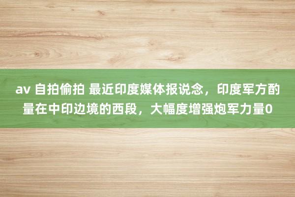 av 自拍偷拍 最近印度媒体报说念，印度军方酌量在中印边境的西段，大幅度增强炮军力量0