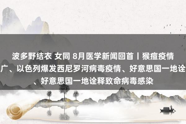 波多野结衣 女同 8月医学新闻回首丨猴痘疫情已向非洲之外推广、以色列爆发西尼罗河病毒疫情、好意思国一地诠释致命病毒感染