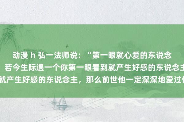 动漫 h 弘一法师说：“第一眼就心爱的东说念主，是灵魂认出了对方，若今生际遇一个你第一眼看到就产生好感的东说念主，那么前世他一定深深地爱过你。”