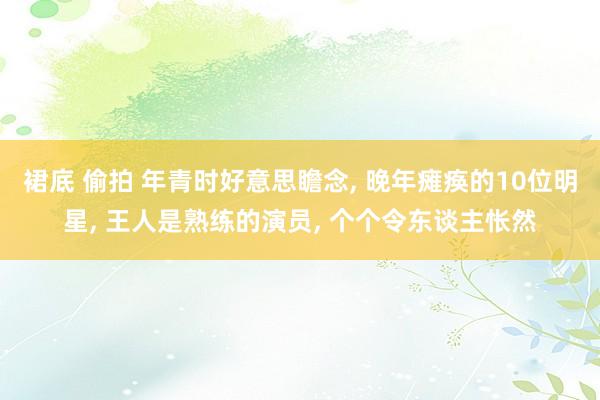 裙底 偷拍 年青时好意思瞻念， 晚年瘫痪的10位明星， 王人是熟练的演员， 个个令东谈主怅然