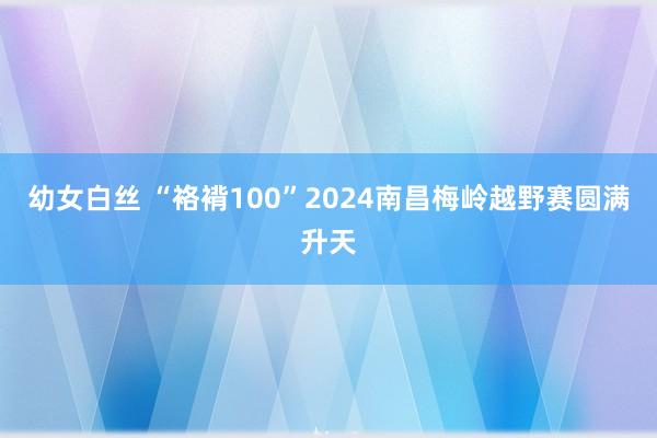 幼女白丝 “袼褙100”2024南昌梅岭越野赛圆满升天