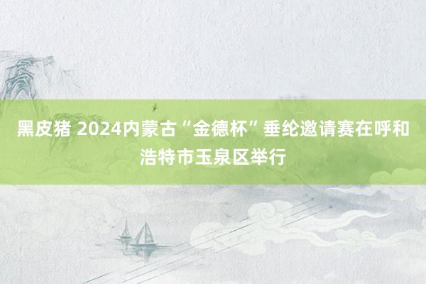 黑皮猪 2024内蒙古“金德杯”垂纶邀请赛在呼和浩特市玉泉区举行