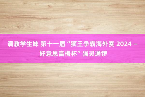 调教学生妹 第十一届“狮王争霸海外赛 2024 — 好意思高梅杯”强灵通锣