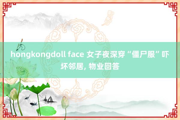 hongkongdoll face 女子夜深穿“僵尸服”吓坏邻居， 物业回答