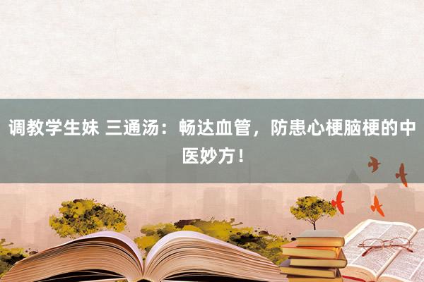 调教学生妹 三通汤：畅达血管，防患心梗脑梗的中医妙方！