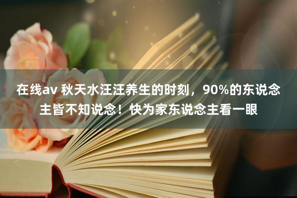 在线av 秋天水汪汪养生的时刻，90%的东说念主皆不知说念！快为家东说念主看一眼