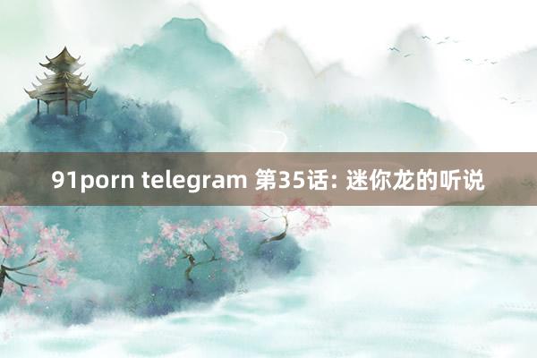 91porn telegram 第35话: 迷你龙的听说