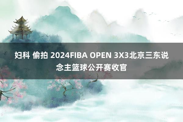 妇科 偷拍 2024FIBA OPEN 3X3北京三东说念主篮球公开赛收官