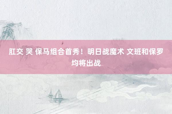 肛交 哭 保马组合首秀！明日战魔术 文班和保罗均将出战