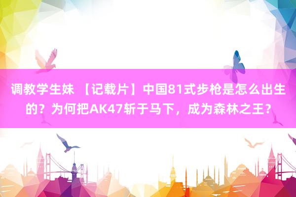 调教学生妹 【记载片】中国81式步枪是怎么出生的？为何把AK47斩于马下，成为森林之王？