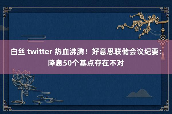 白丝 twitter 热血沸腾！好意思联储会议纪要：降息50个基点存在不对