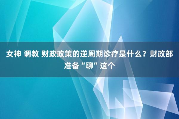 女神 调教 财政政策的逆周期诊疗是什么？财政部准备“聊”这个