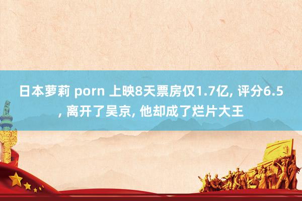 日本萝莉 porn 上映8天票房仅1.7亿， 评分6.5， 离开了吴京， 他却成了烂片大王