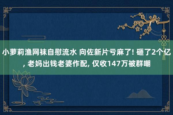 小萝莉渔网袜自慰流水 向佐新片亏麻了! 砸了2个亿， 老妈出钱老婆作配， 仅收147万被群嘲