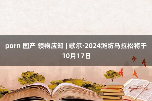 porn 国产 领物应知 | 歌尔·2024潍坊马拉松将于10月17日