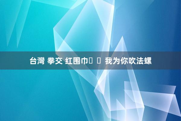 台灣 拳交 红围巾  我为你吹法螺