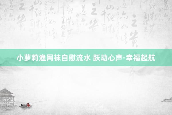 小萝莉渔网袜自慰流水 跃动心声·幸福起航