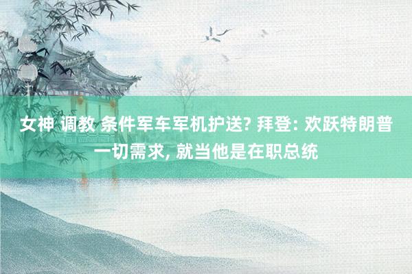 女神 调教 条件军车军机护送? 拜登: 欢跃特朗普一切需求， 就当他是在职总统