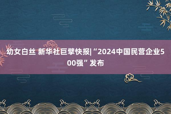 幼女白丝 新华社巨擘快报|“2024中国民营企业500强”发布