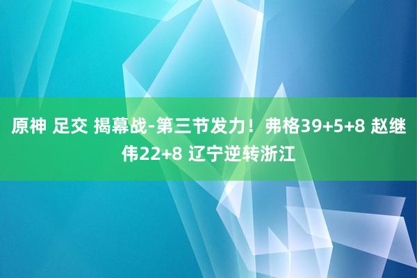 原神 足交 揭幕战-第三节发力！弗格39+5+8 赵继伟22+8 辽宁逆转浙江