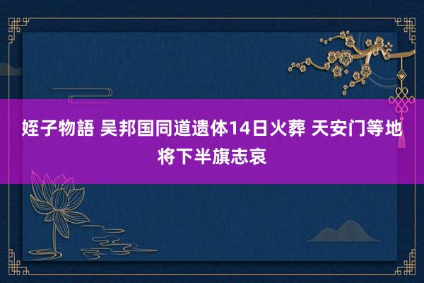 姪子物語 吴邦国同道遗体14日火葬 天安门等地将下半旗志哀