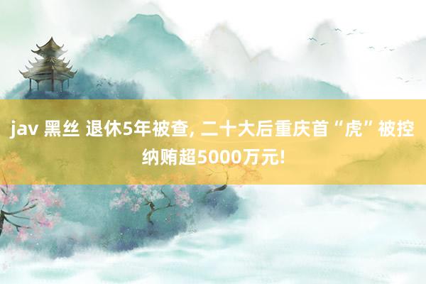 jav 黑丝 退休5年被查， 二十大后重庆首“虎”被控纳贿超5000万元!