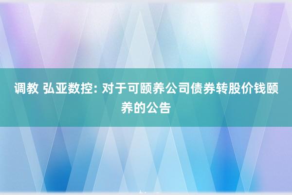 调教 弘亚数控: 对于可颐养公司债券转股价钱颐养的公告