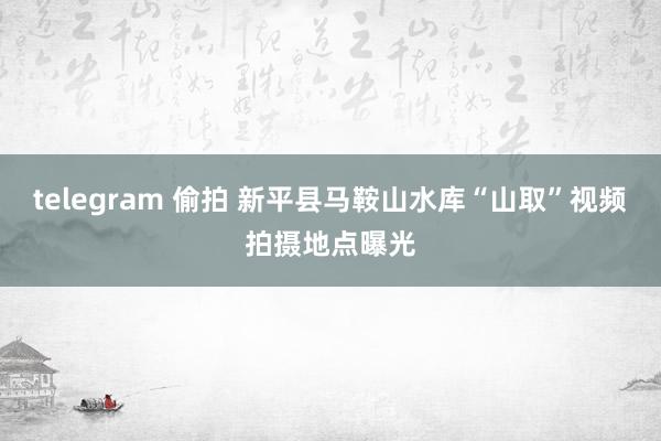 telegram 偷拍 新平县马鞍山水库“山取”视频拍摄地点曝光