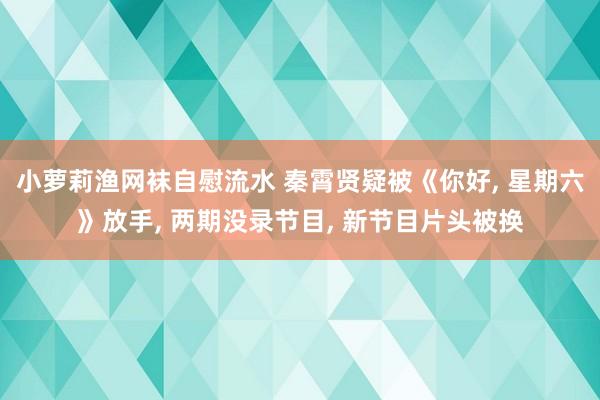 小萝莉渔网袜自慰流水 秦霄贤疑被《你好， 星期六》放手， 两期没录节目， 新节目片头被换