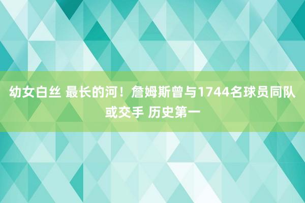 幼女白丝 最长的河！詹姆斯曾与1744名球员同队或交手 历史第一