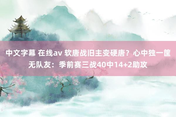 中文字幕 在线av 软唐战旧主变硬唐？心中独一筐无队友：季前赛三战40中14+2助攻