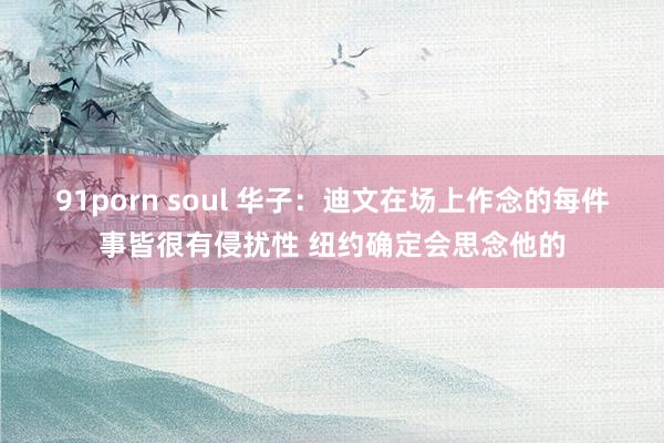 91porn soul 华子：迪文在场上作念的每件事皆很有侵扰性 纽约确定会思念他的