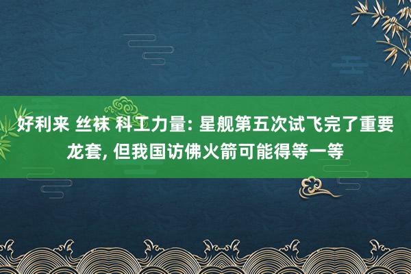 好利来 丝袜 科工力量: 星舰第五次试飞完了重要龙套， 但我国访佛火箭可能得等一等