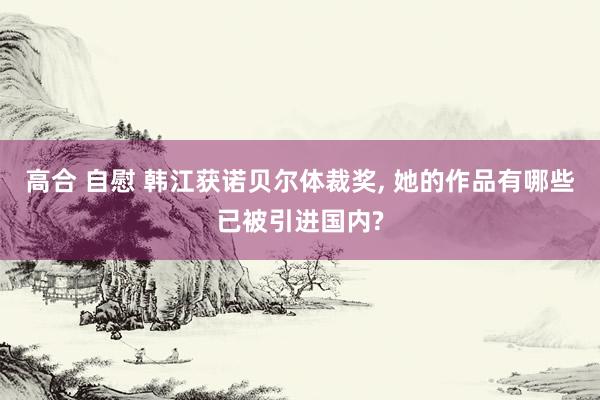 高合 自慰 韩江获诺贝尔体裁奖， 她的作品有哪些已被引进国内?